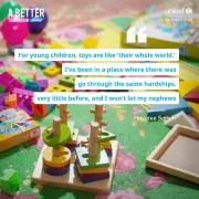 A collection of colorful educational toys, including wooden stacking toys and various shaped blocks, is scattered on a green floral-patterned mat. In the background, there is a partially visible toy box. The text reads, &amp;quot;For young children, toys are like 'their whole world.' I&rsquo;ve been in a place where there was very little before, and I won&rsquo;t let my nephews go through the same hardships. - Hayatee Samuh.&amp;quot; Additional text includes, &amp;quot;A Better Tomorrow Today&amp;quot; in the top left corner and &amp;quot;UNICEF for every child&amp;quot;