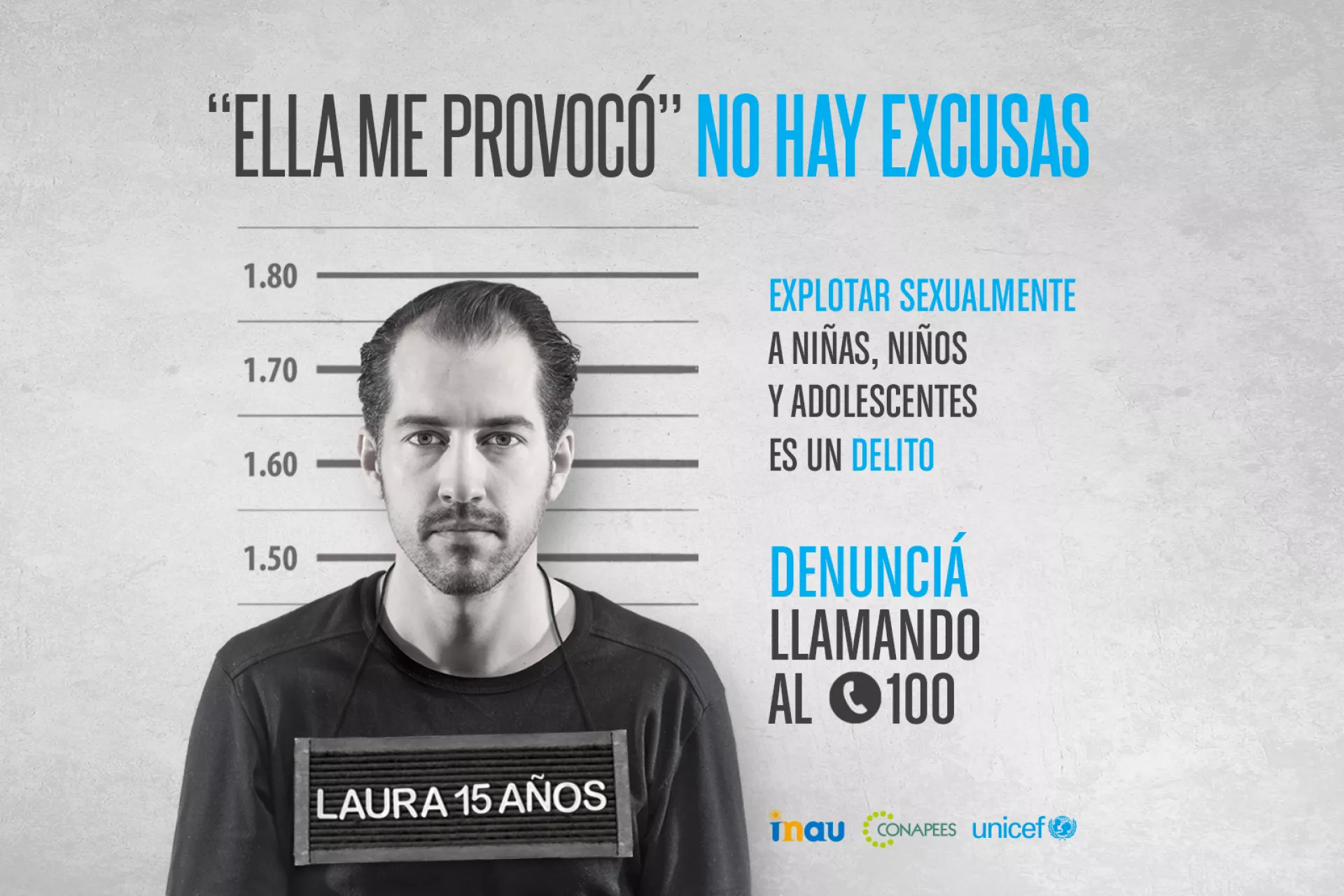 Pieza publicitaria que imita foto de hombre detenido con un cartel colgando del cuello que lee "Laura 15 a&ntilde;os". Arriba se lee "Ella me provoc&oacute;. No hay excusas. Explotar sexualmente a ni&ntilde;as, ni&ntilde;os y adolescentes es un delito. Informate y denunci&aacute; al (tel&eacute;fono) 100". Firman INAU, Conapees y UNICEF.